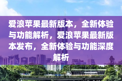 愛浪蘋果最新版本，全新體驗(yàn)與功能解析，愛浪蘋果最新版本發(fā)布，全新體驗(yàn)與功能深度解析