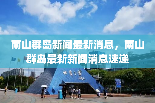 南山群島新聞最新消息，南山群島最新新聞消息速遞