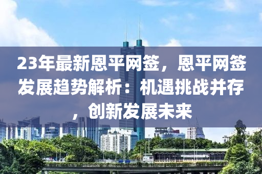 23年最新恩平網(wǎng)簽，恩平網(wǎng)簽發(fā)展趨勢解析：機遇挑戰(zhàn)并存，創(chuàng)新發(fā)展未來