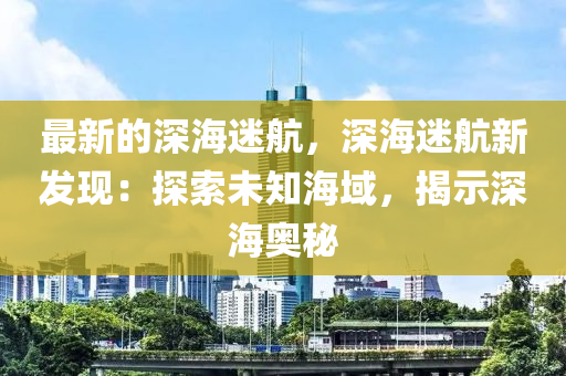 最新的深海迷航，深海迷航新發(fā)現(xiàn)：探索未知海域，揭示深海奧秘