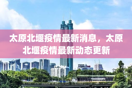 太原北堰疫情最新消息，太原北堰疫情最新動態(tài)更新