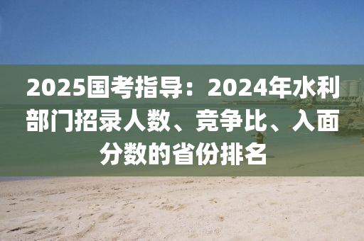 2025國(guó)考指導(dǎo)：2024年水利部門招錄人數(shù)、競(jìng)爭(zhēng)比、入面分?jǐn)?shù)的省份排名