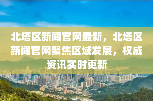 北塔區(qū)新聞官網最新，北塔區(qū)新聞官網聚焦區(qū)域發(fā)展，權威資訊實時更新