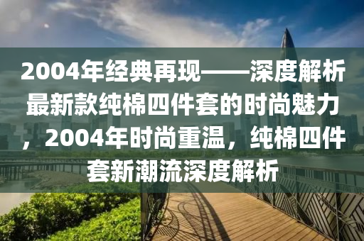 2004年經(jīng)典再現(xiàn)——深度解析最新款純棉四件套的時(shí)尚魅力，2004年時(shí)尚重溫，純棉四件套新潮流深度解析