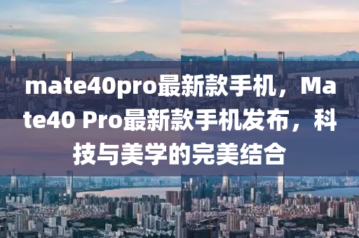 mate40pro最新款手機(jī)，Mate40 Pro最新款手機(jī)發(fā)布，科技與美學(xué)的完美結(jié)合