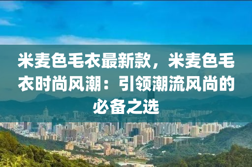 米麥色毛衣最新款，米麥色毛衣時(shí)尚風(fēng)潮：引領(lǐng)潮流風(fēng)尚的必備之選