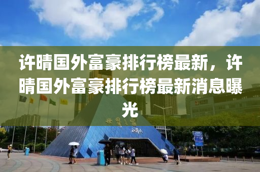 許晴國外富豪排行榜最新，許晴國外富豪排行榜最新消息曝光