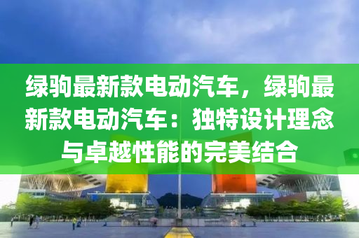 綠駒最新款電動汽車，綠駒最新款電動汽車：獨特設(shè)計理念與卓越性能的完美結(jié)合