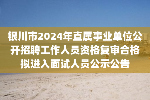 銀川市2024年直屬事業(yè)單位公開招聘工作人員資格復審合格擬進入面試人員公示公告