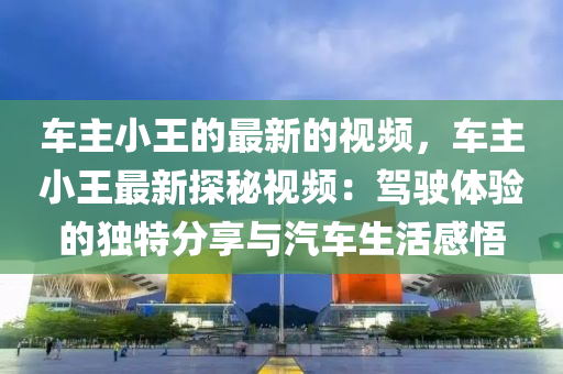 車主小王的最新的視頻，車主小王最新探秘視頻：駕駛體驗(yàn)的獨(dú)特分享與汽車生活感悟