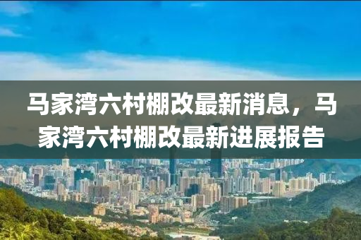 馬家灣六村棚改最新消息，馬家灣六村棚改最新進展報告