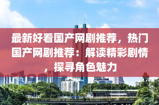 最新好看國產網劇推薦，熱門國產網劇推薦：解讀精彩劇情，探尋角色魅力