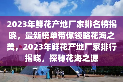 2023年鮮花產地廠家排名榜揭曉，最新榜單帶你領略花海之美，2023年鮮花產地廠家排行揭曉，探秘花海之源