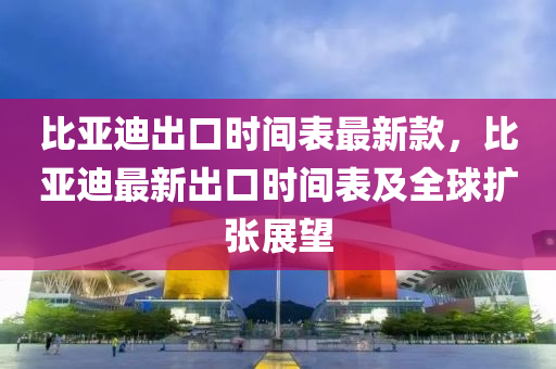 比亞迪出口時間表最新款，比亞迪最新出口時間表及全球擴張展望