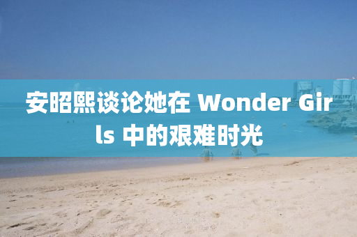 安昭熙談?wù)撍?Wonder Girls 中的艱難時光