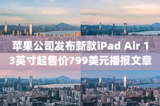 蘋果公司發(fā)布新款iPad Air 13英寸起售價799美元播報文章