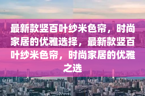 最新款豎百葉紗米色簾，時尚家居的優(yōu)雅選擇，最新款豎百葉紗米色簾，時尚家居的優(yōu)雅之選