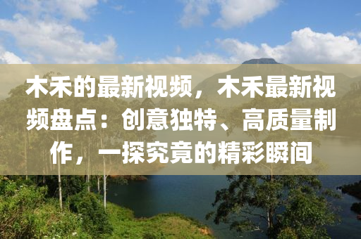 木禾的最新視頻，木禾最新視頻盤點：創(chuàng)意獨特、高質(zhì)量制作，一探究竟的精彩瞬間