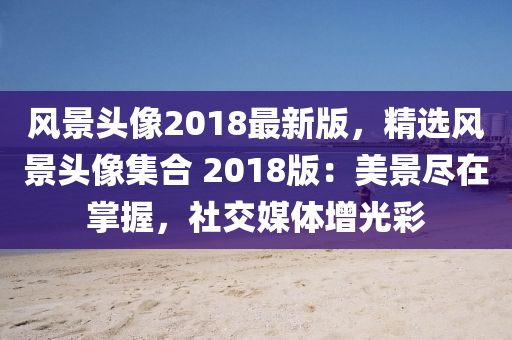 風(fēng)景頭像2018最新版，精選風(fēng)景頭像集合 2018版：美景盡在掌握，社交媒體增光彩