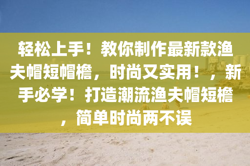 輕松上手！教你制作最新款漁夫帽短帽檐，時尚又實用！，新手必學！打造潮流漁夫帽短檐，簡單時尚兩不誤