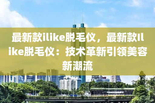 最新款ilike脫毛儀，最新款I(lǐng)like脫毛儀：技術(shù)革新引領(lǐng)美容新潮流