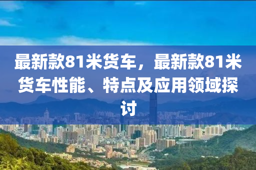 最新款81米貨車，最新款81米貨車性能、特點(diǎn)及應(yīng)用領(lǐng)域探討