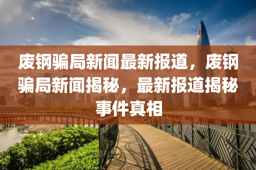 廢鋼騙局新聞最新報(bào)道，廢鋼騙局新聞揭秘，最新報(bào)道揭秘事件真相