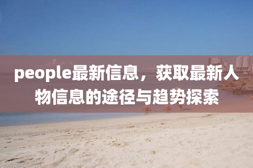 people最新信息，獲取最新人物信息的途徑與趨勢探索