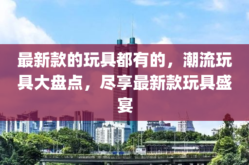 最新款的玩具都有的，潮流玩具大盤(pán)點(diǎn)，盡享最新款玩具盛宴