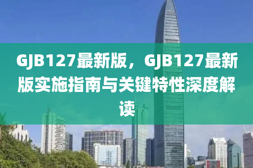 GJB127最新版，GJB127最新版實(shí)施指南與關(guān)鍵特性深度解讀