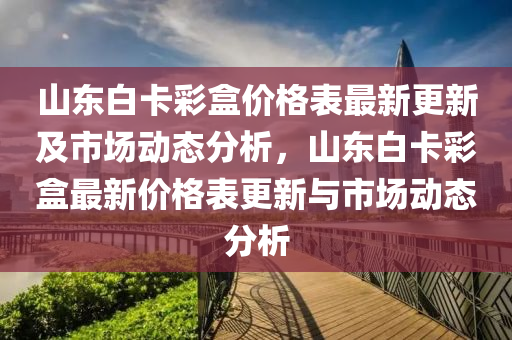 山東白卡彩盒價格表最新更新及市場動態(tài)分析，山東白卡彩盒最新價格表更新與市場動態(tài)分析