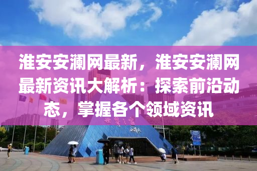 淮安安瀾網(wǎng)最新，淮安安瀾網(wǎng)最新資訊大解析：探索前沿動態(tài)，掌握各個領(lǐng)域資訊