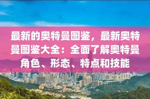 最新的奧特曼圖鑒，最新奧特曼圖鑒大全：全面了解奧特曼角色、形態(tài)、特點和技能