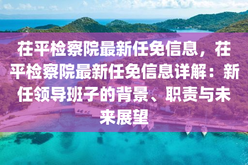 茌平檢察院最新任免信息，茌平檢察院最新任免信息詳解：新任領(lǐng)導班子的背景、職責與未來展望