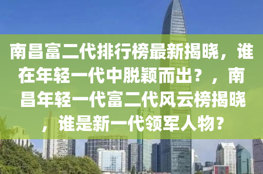 南昌富二代排行榜最新揭曉，誰在年輕一代中脫穎而出？，南昌年輕一代富二代風云榜揭曉，誰是新一代領(lǐng)軍人物？