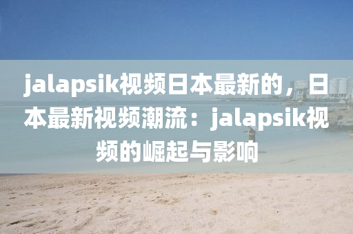 jalapsik視頻日本最新的，日本最新視頻潮流：jalapsik視頻的崛起與影響