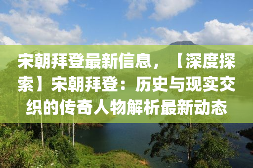 宋朝拜登最新信息，【深度探索】宋朝拜登：歷史與現(xiàn)實交織的傳奇人物解析最新動態(tài)