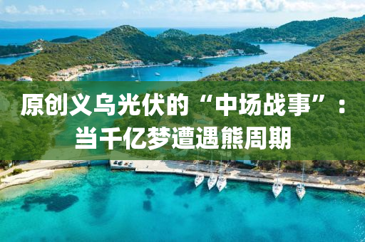 原創(chuàng)義烏光伏的“中場戰(zhàn)事”：當(dāng)千億夢遭遇熊周期