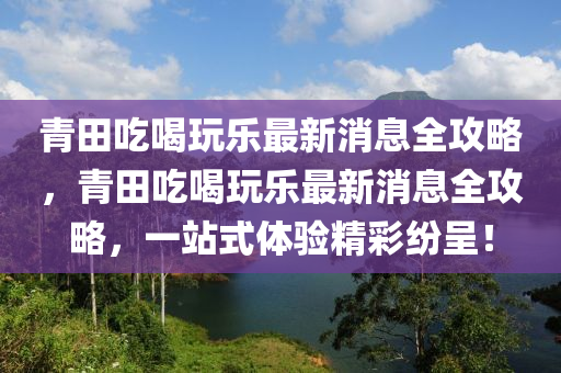 青田吃喝玩樂(lè)最新消息全攻略，青田吃喝玩樂(lè)最新消息全攻略，一站式體驗(yàn)精彩紛呈！