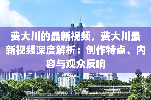 費(fèi)大川的最新視頻，費(fèi)大川最新視頻深度解析：創(chuàng)作特點(diǎn)、內(nèi)容與觀眾反響