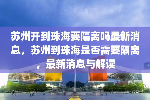 蘇州開到珠海要隔離嗎最新消息，蘇州到珠海是否需要隔離，最新消息與解讀