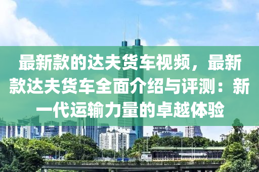 最新款的達夫貨車視頻，最新款達夫貨車全面介紹與評測：新一代運輸力量的卓越體驗