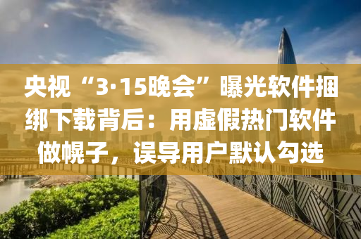 央視“3·15晚會(huì)”曝光軟件捆綁下載背后：用虛假熱門軟件做幌子，誤導(dǎo)用戶默認(rèn)勾選