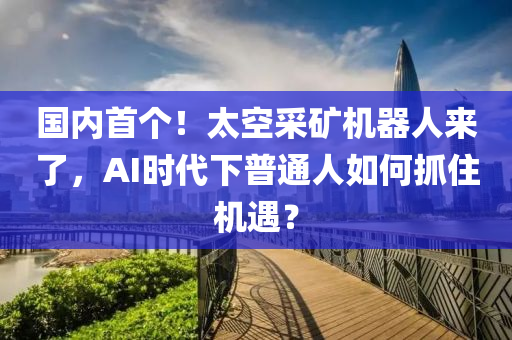 國內(nèi)首個！太空采礦機器人來了，AI時代下普通人如何抓住機遇？