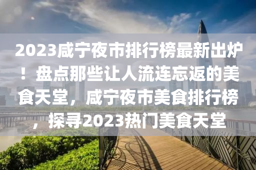 2023咸寧夜市排行榜最新出爐！盤點那些讓人流連忘返的美食天堂，咸寧夜市美食排行榜，探尋2023熱門美食天堂