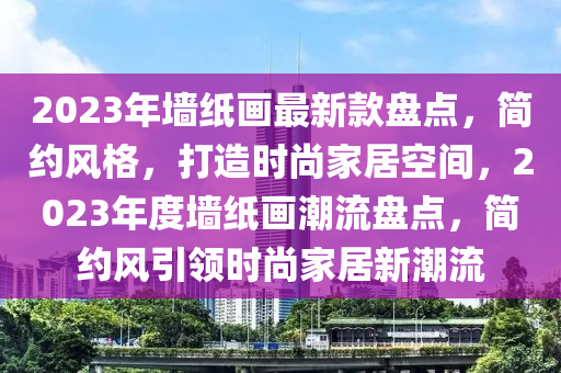 2023年墻紙畫最新款盤點，簡約風(fēng)格，打造時尚家居空間，2023年度墻紙畫潮流盤點，簡約風(fēng)引領(lǐng)時尚家居新潮流