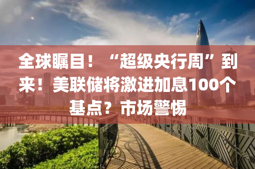 全球矚目！“超級央行周”到來！美聯儲將激進加息100個基點？市場警惕