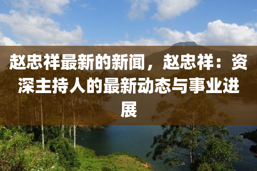 趙忠祥最新的新聞，趙忠祥：資深主持人的最新動態(tài)與事業(yè)進(jìn)展