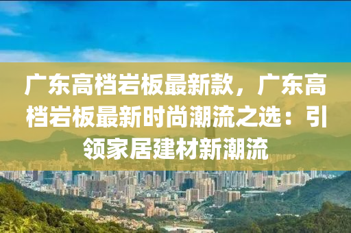 廣東高檔巖板最新款，廣東高檔巖板最新時尚潮流之選：引領(lǐng)家居建材新潮流