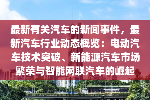 最新有關(guān)汽車的新聞事件，最新汽車行業(yè)動態(tài)概覽：電動汽車技術(shù)突破、新能源汽車市場繁榮與智能網(wǎng)聯(lián)汽車的崛起